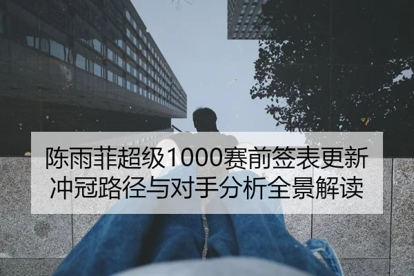 陈雨菲超级1000赛前签表更新冲冠路径与对手分析全景解读 - MKSports