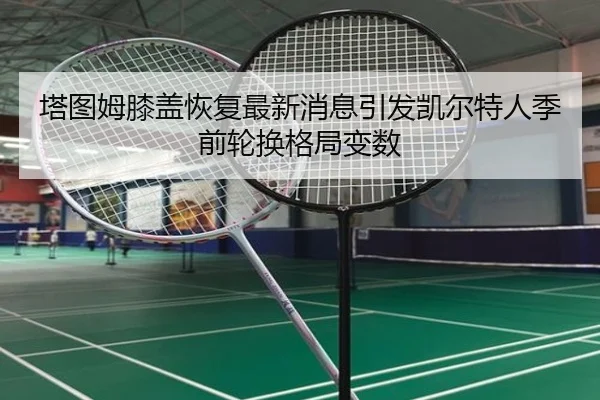 塔图姆膝盖恢复最新消息引发凯尔特人季前轮换格局变数 - MKSports