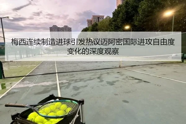 梅西连续制造进球引发热议迈阿密国际进攻自由度变化的深度观察 - MKSports